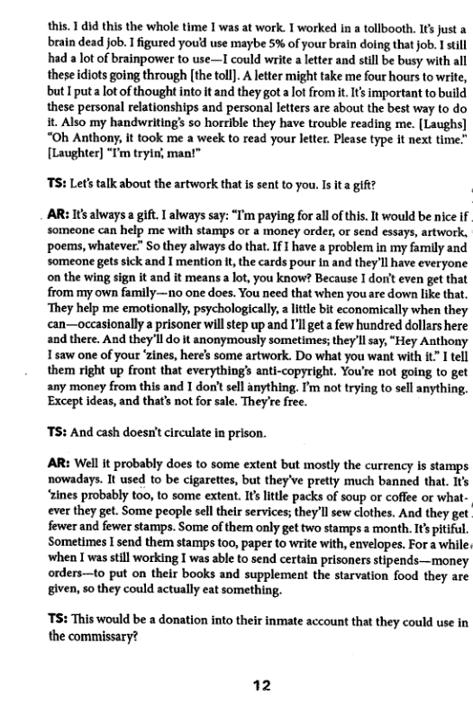 this. 1 did this the whole time I was at work. 1 worked in a tollbooth. It’s Justa brain dead job. I figured you’d use maybe 5% of your brain doing that job. I still had a lot of brainpower to use—I could write a ltter and still be busy with all these diots going through [the toll]. A letter might take me four hours to write, but I puta lotof thought into it and they got a ot from it. s important to build these personal relationships and personal letters are about the best way to do t. Also my handwriting’s so horrible they have trouble reading me. [Laughs] “Oh Anthony, it took me a week to read your letter. Please type it next time." [Laughter] “I’m tryin, man!”  TS: Let’s talk about the artwork that is sent to you Is it a gift?  AR: Its always a gift. 1 always say: “T’m paying for all of this. It would be nice if someone can help me with stamps or a money order, or send essays, artwork, poems, whatever” Sothey always do that. If  have a problem in my family and someone gets sick and I mention it, the cards pour in and they’ll have everyone on the wing sign it and it meansa lot, you know? Because I dorit even get that from my own family—no one does. You need that when you are down like that. ‘They help me emotionally, psychologicall, a litle bit economically when they can—occasionally a prisoner will step up and I’l get a few hundred dollars here and there. And they’ll do it anonymously sometimes; theyll say, “Hey Anthony 15aw one of your ‘zines, here’s some artwork. Do what you want with it” I tell them right up front that everything’s anti-copyright. You’re not going to get  any money from this and T don’t sell anything. I’m not trying to sell anything. Except ideas, and that’s not for sale. They’e free.  TS: And cash doesn’t circulate in prison.  AR: Wel it probably does to some extent but mostly the currency is stamps nowadays. It used o be cigarettes, but they’ve pretty much banned that. Its ‘zines probably too, to some extent. It’slittle packs of soup o coffee or what- ever they get. Some people sell their services; they’ll sew clothes. And they get fewer and fewer stamps. Some of them only get two stamps a month. It pitifl. Sometimes I send them stamps too, paper to write with, envelopes. For a while, when I was still working I was able to send certain prisoners stipends—money orders—to put on their books and supplement the starvation food they are given, so they could actually eat something.  TS: This would be a donation into their inmate account that they could use in the commissary?  12 